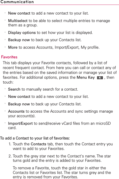 &apos;New contact to add a new contact to your list.&apos;Multiselect to be able to select multiple entries to managethem as a group.&apos;Display options to set how your list is displayed.&apos;Backup now to back up your Contacts list.&apos;More to access Accounts, Import/Export, My profile.FavoritesThis tab displays your Favorite contacts, followed by a list ofrecent frequent contact. From here you can call or contact any ofthe entries based on the saved information or manage your list offavorites. For additional options, press the Menu Key  ,thentouch:&apos;Search to manually search for a contact.&apos;New contact to add a new contact to your list.&apos;Backup now to back up your Contacts list.&apos;Accounts to access the Accounts and sync settings manageyour account(s).&apos;Import/Export to send/receive vCard files from an microSDcard.To add a Contact to your list of favorites: 1. Touch the Contacts tab, then touch the Contact entry youwant to add to your Favorites. 2. Touch the grey star next to the Contact&apos;s name. The starturns gold and the entry is added to your Favorites.To remove a Favorite, touch the gold star in either theContacts list or Favorites list. The star turns grey and theentry is removed from your Favorites.Communication