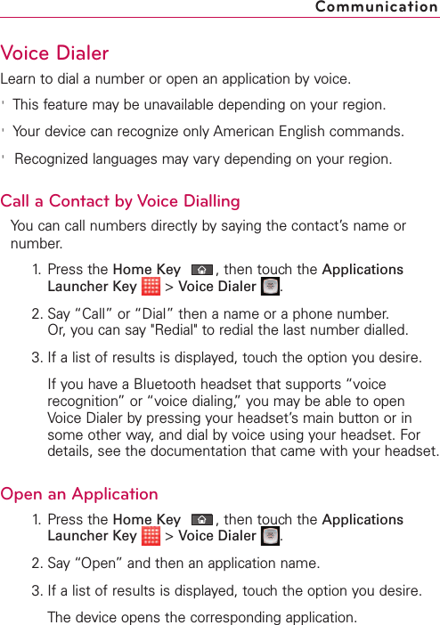 Voice DialerLearn to dial a number or open an application by voice.&apos;This feature may be unavailable depending on your region.&apos;Your device can recognize only American English commands.&apos;Recognized languages may vary depending on your region.Call a Contact by Voice DiallingYou can call numbers directly by saying the contact’s name ornumber.1. Press the Home Key ,then touch the ApplicationsLauncher Key &gt;Voice Dialer .2. Say “Call” or “Dial” then a name or a phone number. Or, you can say &quot;Redial&quot; to redial the last number dialled.3. If a list of results is displayed, touch the option you desire.If you have a Bluetooth headset that supports “voicerecognition”or “voice dialing,” you may be able to openVoice Dialer by pressing your headset’s main button or insome other way, and dial by voice using your headset. Fordetails, see the documentation that came with your headset.Open an Application1. Press the Home Key ,then touch the ApplicationsLauncher Key &gt;Voice Dialer .2. Say “Open” and then an application name.3. If a list of results is displayed, touch the option you desire.The device opens the corresponding application.Communication