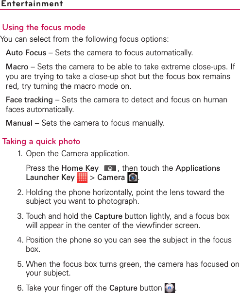 EntertainmentUsing the focus modeYou can select from the following focus options:Auto Focus –Sets the camera to focus automatically.Macro –Sets the camera to be able to take extreme close-ups. Ifyou are trying to take a close-up shot but the focus box remainsred, try turning the macro mode on.Face tracking –Sets the camera to detect and focus on humanfaces automatically.Manual –Sets the camera to focus manually.Taking a quick photo 1. Open the Camera application.Press the Home Key ,then touchthe ApplicationsLauncher Key &gt;Camera .2. Holding the phone horizontally, point the lens toward thesubject you want to photograph.3. Touch and hold the Capture button lightly, and a focus boxwill appear in the center of the viewfinder screen.4. Position the phone so you can see the subject in the focusbox.5. When the focus box turns green, the camera has focused onyour subject.6. Take your finger off the Capture button  .