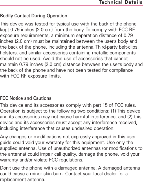 Bodily Contact During OperationThis device was tested for typical use with the back of the phonekept 0.79 inches (2.0 cm) from the body. To comply with FCC RFexposure requirements, a minimum separation distance of 0.79inches (2.0 cm) must be maintained between the user’sbody andthe back of the phone, including the antenna. Third-party belt-clips,holsters, and similar accessories containing metallic componentsshould not be used. Avoid the use of accessories that cannotmaintain 0.79 inches (2.0 cm) distance between the user’sbody andthe back of the phone and have not been tested for compliancewith FCC RF exposure limits.FCC Notice and CautionsThis device and its accessories comply with part 15 of FCC rules.Operation is subject to the following two conditions: (1) This deviceand its accessories may not cause harmful interference, and (2) thisdevice and its accessories must accept anyinterference received,including interference that causes undesired operation.Any changes or modifications not expressly approved in this userguide could void your warrantyfor this equipment. Use only thesupplied antenna. Use of unauthorized antennas (or modifications tothe antenna) could impair call quality, damage the phone, void yourwarranty and/or violate FCC regulations.Don’tuse the phone with a damaged antenna. Adamaged antennacould cause a minor skin burn. Contact your local dealer for areplacement antenna.17Technical Details