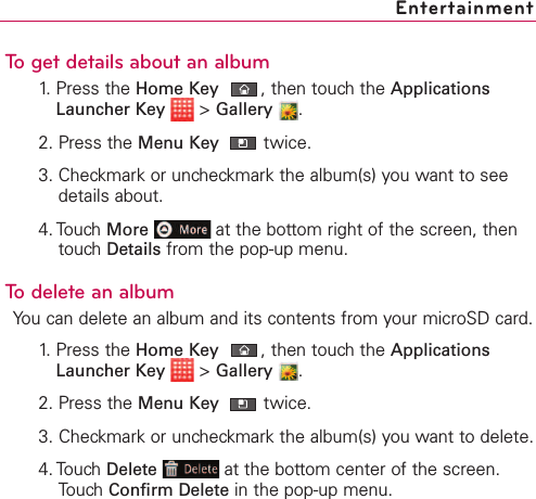 To get details about an album1. Press the Home Key ,then touch the ApplicationsLauncher Key &gt;Gallery .2. Press the Menu Key  twice.3. Checkmark or uncheckmark the album(s) you want to seedetails about.4. Touch More at the bottom right of the screen, thentouch Details from the pop-up menu.To delete an albumYou can delete an album and its contents from your microSD card.1.Press the Home Key ,then touchthe ApplicationsLauncher Key &gt;Gallery .2. Press the Menu Key  twice.3. Checkmark or uncheckmark the album(s) you want to delete.4. Touch Delete at the bottom center of the screen.Touch Confirm Delete in the pop-up menu.Entertainment