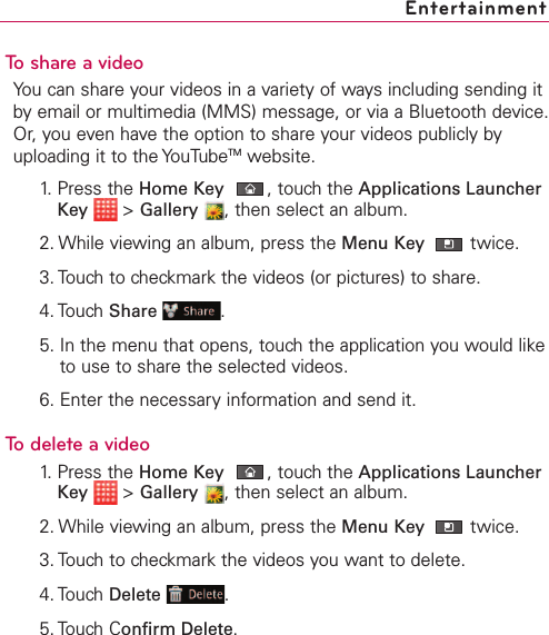 To share a videoYou can share your videos in a variety of ways including sending itby email or multimedia (MMS) message, or via a Bluetooth device.Or, you even have the option to share your videos publicly byuploading it to the YouTubeTM website.1. Press the Home Key ,touch the Applications LauncherKey &gt;Gallery ,then select an album.2. While viewing an album, press the Menu Key  twice.3. Touch to checkmark the videos (or pictures) to share.4. Touch Share .5. In the menu that opens, touch the application you would liketo use to share the selected videos. 6. Enter the necessaryinformation and send it.Todelete a video1. Press the Home Key ,touch the Applications LauncherKey &gt;Gallery ,then select an album.2. While viewing an album, press the Menu Key  twice.3. Touch to checkmark the videos you want to delete.4. Touch Delete .5. Touch Confirm Delete.Entertainment