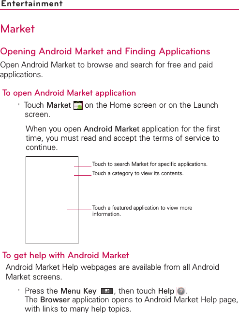 232 EntertainmentMarketOpening Android Market and Finding ApplicationsOpen Android Market to browse and search for free and paidapplications.To open Android Market application&apos;Touch Market on the Home screen or on the Launchscreen.When you open Android Market application for the firsttime, you must read and accept the terms of service tocontinue.To get help with Android MarketAndroid Market Help webpages are available from all AndroidMarket screens.&apos;Press the Menu Key  ,then touch Help  .The Browser application opens to Android Market Help page,with links to many help topics. Touch to search Market for specific applications.Touch a category to view its contents.Touch a featured application to view moreinformation.