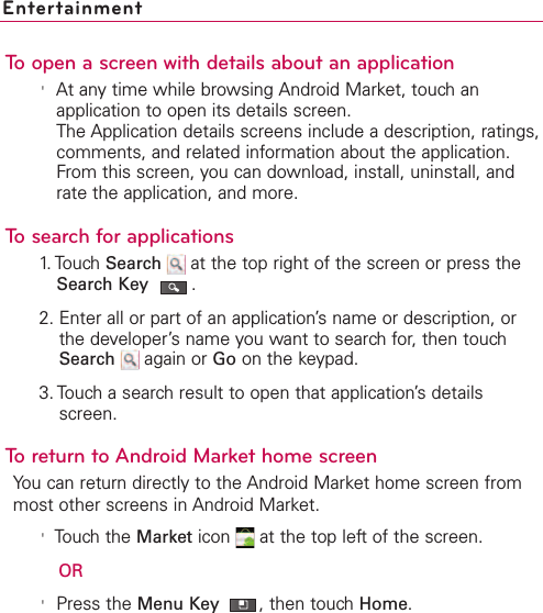 EntertainmentTo open a screen with details about an application&apos;At any time while browsing Android Market, touch anapplication to open its details screen.The Application details screens include a description, ratings,comments, and related information about the application.From this screen, you can download, install, uninstall, andrate the application, and more.To search for applications1. Touch Search  at the top right of the screen or press theSearch Key .2. Enter all or part of an application’s name or description, orthe developer’sname you want to searchfor, then touchSearch again or Go on the keypad.3. Touch a searchresult to open that application’sdetailsscreen.To return to Android Market home screenYou can return directly to the Android Market home screen frommost other screens in Android Market.&apos;Touch the Market icon  at the top left of the screen.OR&apos;Press the Menu Key  ,then touch Home.