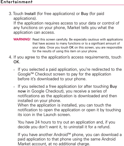 Entertainment3. Touch Install (for free applications) or Buy (for paidapplications).If the application requires access to your data or control ofany functions on your phone, Market tells you what theapplication can access.WARNING!Read this screen carefully. Be especially cautious with applicationsthat have access to many functions or to a significant amount ofyour data. Once you touch OK on this screen, you are responsiblefor the results of using this item on your phone.4. If you agree to the application’s access requirements, touchOK.cIf you selected a paid application, you’re redirected to theGoogleTM Checkout screen to pay for the applicationbefore it’sdownloaded to your phone.cIf you selected a free application (or after touching Buynow in Google Checkout), you receive a series ofnotifications as the application is downloaded and theninstalled on your phone.When the application is installed, you can touch thenotification to open the application or open it by touchingits icon in the Launch screen. You have 24 hours to try out an application and, if youdecide you don’t want it, to uninstall it for a refund.If you haveanother AndroidTM phone, you can download apaid application to that phone using the same AndroidMarket account, at no additional charge.
