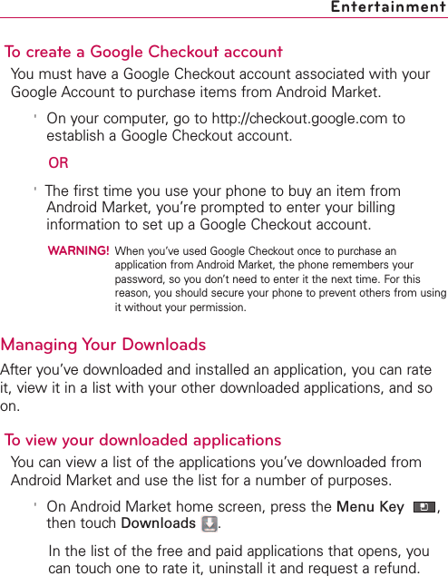 To create a Google Checkout accountYou must have a Google Checkout account associated with yourGoogle Account to purchase items from Android Market.&apos;On your computer, go to http://checkout.google.com toestablish a Google Checkout account.OR&apos;The first time you use your phone to buy an item fromAndroid Market, you’re prompted to enter your billinginformation to set up a Google Checkout account.WARNING!When you’ve used Google Checkout once to purchase anapplication from Android Market, the phone remembers yourpassword, so you don’t need to enter it the next time. For thisreason, you should secure your phone to prevent others from usingit without your permission.Managing Your DownloadsAfter you’vedownloaded and installed an application, you can rateit, view it in a list with your other downloaded applications, and soon.To view your downloaded applicationsYou can view a list of the applications you’vedownloaded fromAndroid Market and use the list for a number of purposes.&apos;On Android Market home screen, press the Menu Key  ,then touch Downloads .In the list of the free and paid applications that opens, youcan touch one to rate it, uninstall it and request a refund.Entertainment