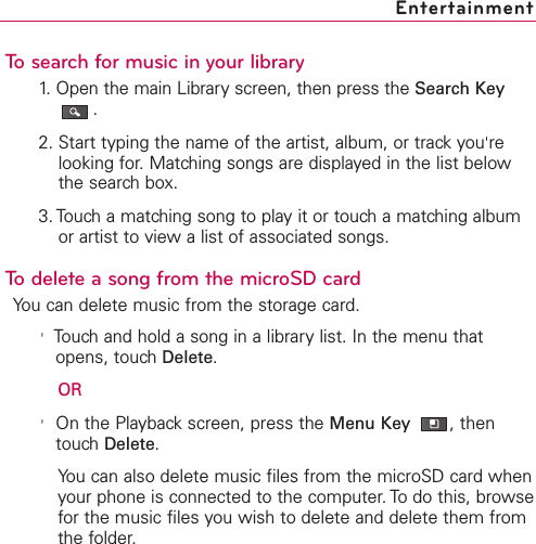 To search for music in your library1. Open the main Library screen, then press the Search Key.2. Start typing the name of the artist, album, or track you&apos;relooking for. Matching songs are displayed in the list belowthe search box.3. Touch a matching song to play it or touch a matching albumor artist to view a list of associated songs.To delete a song from the microSD cardYou can delete music from the storage card.&apos;Touchand hold a song in a librarylist. In the menu thatopens, touchDelete.OR&apos;On the Playbackscreen, press the Menu Key  ,thentouchDelete.You can also delete music files from the microSD card whenyour phone is connected to the computer. To do this, browsefor the music files you wish to delete and delete them fromthe folder.Entertainment