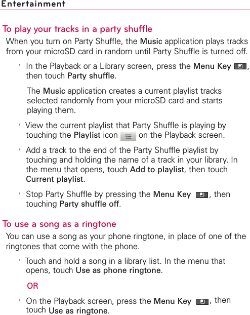 EntertainmentTo play your tracks in a party shuffleWhen you turn on Party Shuffle, the Music application plays tracksfrom your microSD card in random until Party Shuffle is turned off.&apos;In the Playback or a Library screen, press the Menu Key  ,then touch Party shuffle.The Music application creates a current playlist tracksselected randomly from your microSD card and startsplaying them.&apos;View the current playlist that Party Shuffle is playing bytouching the Playlist icon  on the Playback screen.&apos;Add a track to the end of the Party Shuffle playlist bytouching and holding the name of a track in your library. Inthe menu that opens, touch Add to playlist, then touchCurrent playlist.&apos;Stop Party Shuffle by pressing the Menu Key  ,thentouching Party shuffle off.Touse a song as a ringtoneYou can use a song as your phone ringtone, in place of one of theringtones that come with the phone.&apos;Touch and hold a song in a library list. In the menu thatopens, touch Use as phone ringtone.OR&apos;On the Playback screen, press the Menu Key  ,thentouch Use as ringtone.