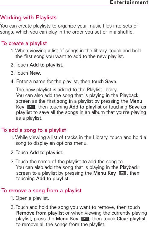 Working with PlaylistsYou can create playlists to organize your music files into sets ofsongs, which you can play in the order you set or in a shuffle.To create a playlist1. When viewing a list of songs in the library, touch and holdthe first song you want to add to the new playlist.2. Touch Add to playlist.3. Touch New.4. Enter a name for the playlist, then touch Save.The new playlist is added to the Playlist library. You can also add the song that is playing in the Playbackscreen as the first song in a playlist bypressing the MenuKey  ,then touching Add to playlist or touching Save asplaylist to saveall the songs in an album that you&apos;re playingas a playlist.Toadd a song to a playlist1. While viewing a list of tracks in the Library, touch and hold asong to display an options menu.2. Touch Add to playlist.3. Touch the name of the playlist to add the song to.You can also add the song that is playing in the Playbackscreen to a playlist by pressing the Menu Key  ,thentouching Add to playlist.To remove a song from a playlist1. Open a playlist.2. Touch and hold the song you want to remove, then touchRemove from playlist or when viewing the currently playingplaylist, press the Menu Key  ,then touch Clear playlistto remove all the songs from the playlist.Entertainment