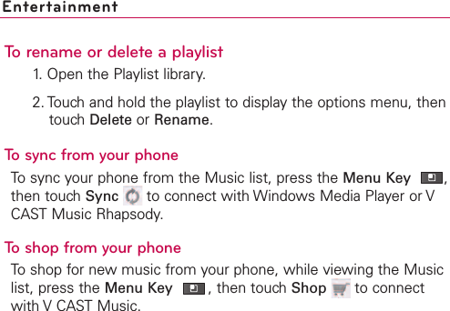EntertainmentTo rename or delete a playlist1. Open the Playlist library.2. Touch and hold the playlist to display the options menu, thentouch Delete or Rename.To sync from your phoneTo sync your phone from the Music list, press the Menu Key ,then touch Sync to connect with Windows Media Player or VCAST Music Rhapsody.  To shop from your phoneTo shop for new music from your phone, while viewing the Musiclist, press the Menu Key ,then touch Shop to connectwith V CAST Music.