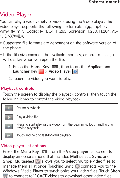 Video PlayerYou can play a wide variety of videos using the Video player. Thevideo player supports the following file formats: 3gp, mp4, avi,wmv, flv, mkv (Codec: MPEG4, H.263, Sorenson H.263, H.264, VC-1, DivX/XviD).•Supported file formats are dependent on the software version ofthe phone.•If the file size exceeds the available memory, an error messagewill display when you open the file.1. Press the Home Key ,then touchthe ApplicationsLauncher Key &gt;Video Player .2. Touch the video you want to play.Playback controlsTouch the screen to display the playback controls, then touch thefollowing icons to control the video playback:Video player list optionsPress the Menu Key from the Video player list screen todisplay an options menu that includes Multiselect,Sync,andShop.Multiselect allows you to select multiple video files tomanage them all at once. Touching Sync connects you to theWindows Media Player to synchronize your video files. Touch Shopto connect to VCAST Videos to download other video files. EntertainmentPause playback.Playavideo file.Press to start playing the video from the beginning. Touch and hold torewind playback.Touch and hold to fast-forward playback.
