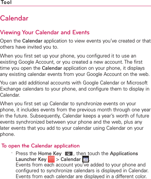 ToolCalendarViewing Your Calendar and EventsOpen the Calendar application to view events you’ve created or thatothers have invited you to.When you first set up your phone, you configured it to use anexisting Google Account, or you created a new account. The firsttime you open the Calendar application on your phone, it displaysany existing calendar events from your Google Account on the web.You can add additional accounts with Google Calendar or MicrosoftExchange calendars to your phone, and configure them to display inCalendar.When you first set up Calendar to synchronizeevents on yourphone, it includes events from the previous month through one yearin the future. Subsequently, Calendar keeps a year’s worth of futureevents synchronized between your phone and the web, plus anylater events that you add to your calendar using Calendar on yourphone.To open the Calendar application&apos;Press the Home Key ,then touch the ApplicationsLauncher Key &gt;Calendar .Events from each account you’ve added to your phone andconfigured to synchronize calendars is displayed in Calendar.Events from each calendar are displayed in a different color.