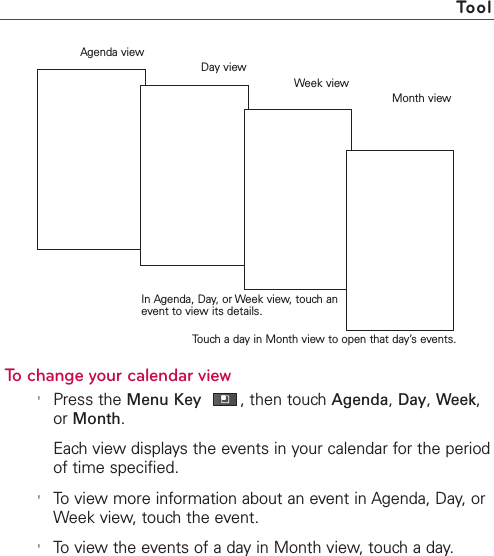 257To change your calendar view&apos;Press the Menu Key ,then touchAgenda,Day,Week,or Month.Each view displays the events in your calendar for the periodof time specified.&apos;To view more information about an event in Agenda, Day, orWeek view, touch the event.&apos;To view the events of a day in Month view, touch a day.ToolAgenda viewIn Agenda, Day, or Week view, touch anevent to view its details.Month viewWeek viewTouch a day in Month view to open that day’s events.Day view