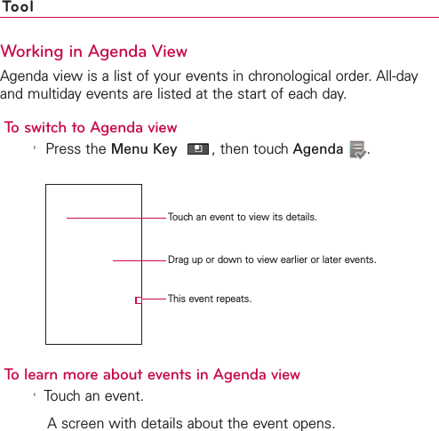 258 ToolWorking in Agenda ViewAgenda view is a list of your events in chronological order. All-dayand multiday events are listed at the start of each day.To switch to Agenda view&apos;Press the Menu Key ,then touch Agenda .To learn more about events in Agenda view&apos;Touch an event.Ascreen with details about the event opens.Touch an event to view its details.Drag up or down to view earlier or later events.This event repeats.