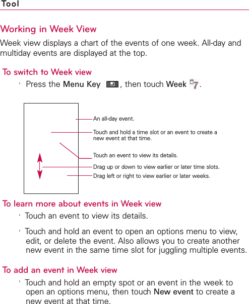 260 ToolWorking in Week ViewWeek view displays a chart of the events of one week. All-day andmultiday events are displayed at the top.To switch to Week view&apos;Press the Menu Key ,then touch Week .To learn more about events in Week view&apos;Touch an event to view its details.&apos;Touch and hold an event to open an options menu to view,edit, or delete the event. Also allows you to create anothernew event in the same time slot for juggling multiple events.To add an event in Week view&apos;Touch and hold an empty spot or an event in the week toopen an options menu, then touchNew event to create anew event at that time.An all-day event.Touch and hold a time slot or an event to create anew event at that time.Drag left or right to view earlier or later weeks.Touchan event to viewits details.Drag up or down to view earlier or later time slots.