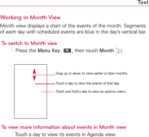 261Working in Month ViewMonth view displays a chart of the events of the month. Segmentsof each day with scheduled events are blue in the day’s vertical bar.To switch to Month view&apos;Press the Menu Key ,then touch Month .To view more information about events in Month view&apos;Touch a day to view its events in Agenda view.ToolDrag up or down to view earlier or later months.Touch a day to view the events of that day.Touch and hold a day to view an options menu.