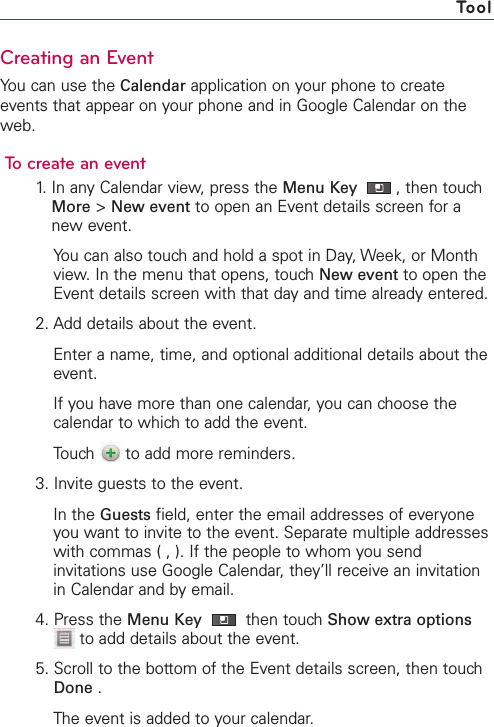 Creating an EventYou can use the Calendar application on your phone to createevents that appear on your phone and in Google Calendar on theweb.To create an event1. In any Calendar view, press the Menu Key  ,then touchMore &gt;New event to open an Event details screen for anew event.You can also touch and hold a spot in Day, Week, or Monthview. In the menu that opens, touch New event to open theEvent details screen with that day and time already entered.2. Add details about the event.Enter a name, time, and optional additional details about theevent.If you have more than one calendar, you can choose thecalendar to which to add the event.Touch  to add more reminders. 3. Invite guests to the event.In the Guests field, enter the email addresses of everyoneyou want to invite to the event. Separate multiple addresseswith commas ( , ). If the people to whom you sendinvitations use Google Calendar, they’ll receive an invitationin Calendar and by email.4. Press the Menu Key then touch Show extra optionsto add details about the event.5. Scroll to the bottom of the Event details screen, then touchDone .The event is added to your calendar.Tool