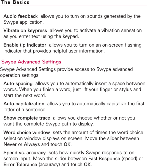 Audio feedback allows you to turn on sounds generated by theSwype application.Vibrate on keypress allows you to activate a vibration sensationas you enter text using the keypad.Enable tip indicator allows you to turn on an on-screen flashingindicator that provides helpful user information.Swype Advanced SettingsSwype Advanced Settings provide access to Swype advancedoperation settings.Auto-spacing allows you to automatically insert a space betweenwords. When you finish a word, just lift your finger or stylus andstart the next word.Auto-capitalization allows you to automatically capitalize the firstletter of a sentence.Show complete trace allows you choose whether or not youwant the complete Swype path to display.Word choice window sets the amount of times the word choiceselection window displays on screen. Move the slider betweenNever or Always and touchOK.Speed vs. accuracy sets how quickly Swype responds to on-screen input. Move the slider between Fast Response (speed) orError Tolerance (accuracy) and touchOK.The Basics