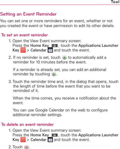 Setting an Event ReminderYou can set one or more reminders for an event, whether or notyou created the event or have permission to edit its other details.To set an event reminder1. Open the View Event summary screen:Press the Home Key ,touch the Applications LauncherKey &gt;Calendar and touch the event.2. If no reminder is set, touch  to automatically add areminder for 10 minutes before the event.If a reminder is already set, you can add an additionalreminder bytouching  .3. Touch the reminder time and, in the dialog that opens, touchthe length of time before the event that you want to bereminded of it.When the time comes, you receive a notification about theevent.You can use Google Calendar on the web to configureadditional reminder settings.To delete an event reminder1. Open the View Event summary screen:Press the Home Key ,touch the Applications LauncherKey &gt;Calendar and touch the event.2. Touch .Tool