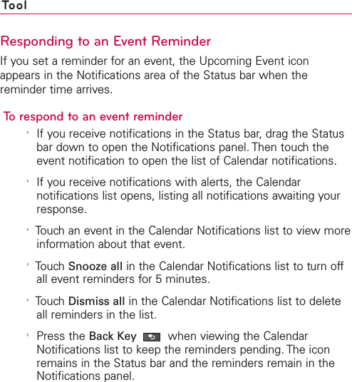 ToolResponding to an Event ReminderIf you set a reminder for an event, the Upcoming Event iconappears in the Notifications area of the Status bar when thereminder time arrives.To respond to an event reminder&apos;If you receive notifications in the Status bar, drag the Statusbar down to open the Notifications panel. Then touch theevent notification to open the list of Calendar notifications.&apos;If you receive notifications with alerts, the Calendarnotifications list opens, listing all notifications awaiting yourresponse.&apos;Touch an event in the Calendar Notifications list to view moreinformation about that event.&apos;TouchSnooze all in the Calendar Notifications list to turn offall event reminders for 5 minutes.&apos;Touch Dismiss all in the Calendar Notifications list to deleteall reminders in the list.&apos;Press the Back Key when viewing the CalendarNotifications list to keep the reminders pending. The iconremains in the Status bar and the reminders remain in theNotifications panel.