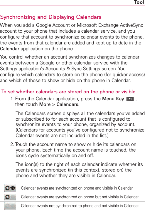 Synchronizing and Displaying CalendarsWhen you add a Google Account or Microsoft Exchange ActiveSyncaccount to your phone that includes a calendar service, and youconfigure that account to synchronize calendar events to the phone,the events from that calendar are added and kept up to date in theCalendar application on the phone.You control whether an account synchronizes changes to calendarevents between a Google or other calendar service with theSettings application’s Accounts &amp; Sync Settings screen. Youconfigure which calendars to store on the phone (for quicker access)and which of those to show or hide on the phone in Calendar.To set whether calendars are stored on the phone or visible1.From the Calendar application, press the Menu Key ,then touchMore &gt;Calendars.The Calendars screen displays all the calendars you’ve addedor subscribed to for each account that is configured tosynchronize events to your phone, organized by account.(Calendars for accounts you’ve configured not to synchronizeCalendar events are not included in the list.)2. Touch the account name to show or hide its calendars onyour phone. Each time the account name is touched, theicons cycle systematically on and off.The icon(s) to the right of eachcalendar indicate whether itsevents are synchronized (in this context, stored on) thephone and whether theyare visible in Calendar.ToolCalendar events are synchronized on phone and visible in CalendarCalendar events are synchronized on phone but not visible in CalendarCalendar events not synchronized to phone and not visible in Calendar.