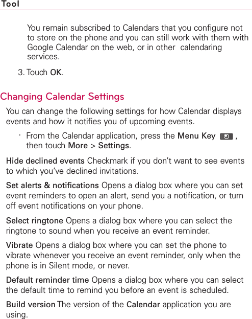 ToolYou remain subscribed to Calendars that you configure notto store on the phone and you can still work with them withGoogle Calendar on the web, or in other  calendaringservices.3. Touch OK.Changing Calendar SettingsYou can change the following settings for how Calendar displaysevents and how it notifies you of upcoming events.&apos;From the Calendar application, press the Menu Key ,then touch More &gt;Settings.Hide declined events Checkmark if you don’t want to see eventsto which you’ve declined invitations.Set alerts &amp; notifications Opens a dialog boxwhere you can setevent reminders to open an alert, send you a notification, or turnoff event notifications on your phone.Select ringtone Opens a dialog boxwhere you can select theringtone to sound when you receive an event reminder.Vibrate Opens a dialog box where you can set the phone tovibrate whenever you receive an event reminder, only when thephone is in Silent mode, or never.Default reminder time Opens a dialog box where you can selectthe default time to remind you before an event is scheduled.Build version The version of the Calendar application you areusing.