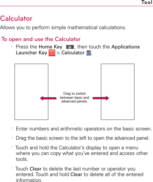 269CalculatorAllows you to perform simple mathematical calculations.To open and use the Calculator&apos;Press the Home Key ,then touch the ApplicationsLauncher Key &gt;Calculator .&apos;Enter numbers and arithmetic operators on the basic screen.&apos;Drag the basic screen to the left to open the advanced panel.&apos;Touchand hold the Calculator’s display to open a menuwhere you can copywhat you’veentered and access othertools.&apos;Touch Clear to delete the last number or operator youentered. Touch and hold Clear to delete all of the enteredinformation.ToolDrag to switchbetween basic andadvanced panels.