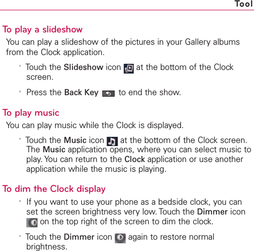 To play a slideshowYou can play a slideshow of the pictures in your Gallery albumsfrom the Clock application.&apos;Touch the Slideshow icon  at the bottom of the Clockscreen.&apos;Press the Back Key to end the show.To play musicYou can play music while the Clock is displayed. &apos;Touch the Music icon  at the bottom of the Clock screen.The Music application opens, where you can select music toplay. You can return to the Clock application or use anotherapplication while the music is playing.To dim the Clock display&apos;If you want to use your phone as a bedside clock, you canset the screen brightness very low. Touch the Dimmer iconon the top right of the screen to dim the clock.&apos;Touch the Dimmer icon  again to restore normalbrightness.Tool