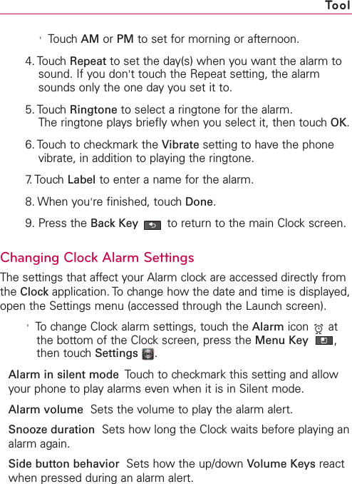 &apos;Touch AM or PM to set for morning or afternoon.4. Touch Repeat to set the day(s) when you want the alarm tosound. If you don&apos;ttouch the Repeat setting, the alarmsounds only the one day you set it to.5. Touch Ringtone to select a ringtone for the alarm.The ringtone plays briefly when you select it, then touch OK.6. Touch to checkmark the Vibrate setting to have the phonevibrate, in addition to playing the ringtone.7. Touch  Label to enter a name for the alarm.8. When you&apos;re finished, touchDone.9. Press the Back Key to return to the main Clock screen.Changing Clock Alarm SettingsThe settings that affect your Alarm clock are accessed directly fromthe Clock application. To change how the date and time is displayed,open the Settings menu (accessed through the Launch screen).&apos;To change Clock alarm settings, touch the Alarm icon atthe bottom of the Clockscreen, press the Menu Key  ,then touch Settings .Alarmin silent mode Touchto checkmark this setting and allowyour phone to play alarms even when it is in Silent mode.Alarm volume Sets the volume to play the alarm alert.Snooze duration  Sets how long the Clock waits before playing analarm again.Side button behavior Sets howthe up/down Volume Keys reactwhen pressed during an alarm alert.Tool