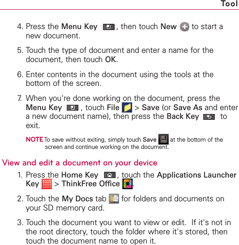 4. Press the Menu Key ,then touch New to start anew document.5. Touch the type of document and enter a name for thedocument, then touch OK.6. Enter contents in the document using the tools at thebottom of the screen.7. When you&apos;re done working on the document, press theMenu Key ,touch File &gt;Save (or Save As and enteranew document name), then press the Back Key toexit.NOTETo save without exiting, simply touch Save at the bottom of thescreen and continue working on the document. Viewand edit a documenton your device1. Press the Home Key ,touchthe Applications LauncherKey &gt;ThinkFree Office .2. Touch the My Docs tab  for folders and documents onyour SD memory card.3. Touchthe document you want to view or edit.  If it&apos;s not inthe root directory,touch the folder where it&apos;s stored, thentouchthe document name to open it.Tool