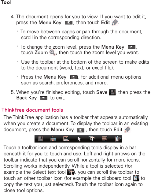 Tool4. The document opens for you to view. If you want to edit it,press the Menu Key ,then touch Edit .&apos;To move between pages or pan through the document,scroll in the corresponding direction.&apos;To change the zoom level, press the Menu Key ,touch Zoom ,then touch the zoom level you want.&apos;Use the toolbar at the bottom of the screen to make editsto the document (word, text, or excel file).&apos;Press the Menu Key ,for additional menu optionssuch as search, preferences, and more.5. When you&apos;re finished editing, touch Save ,then press theBack Key to exit.ThinkFree document toolsThe ThinkFree application has a toolbar that appears automaticallywhen you create a document. To display the toolbar in an existingdocument, press the Menu Key ,then touchEdit .Touch a toolbar icon and corresponding tools display in a barbeneath it for you to touch and use. Left and right arrows on thetoolbar indicate that you can scroll horizontally for more icons.Scrolling works independently. While a tool is selected (forexample the Select text tool  ), you can scroll the toolbar totouchan other toolbar icon (for example the clipboard tool  tocopy the text you just selected). Touch the toolbar icon again toclose tool options. 