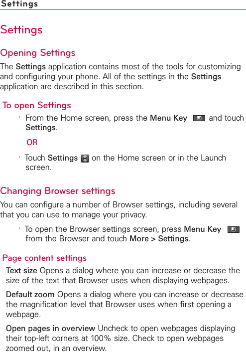SettingsSettingsOpening SettingsThe Settings application contains most of the tools for customizingand configuring your phone. All of the settings in the Settingsapplication are described in this section.To open Settings&apos;From the Home screen, press the Menu Key and touchSettings.OR&apos;TouchSettings on the Home screen or in the Launchscreen.Changing Browser settingsYou can configure a number of Browser settings, including severalthat you can use to manage your privacy.&apos;Toopen the Browser settings screen, press Menu Keyfrom the Browser and touch More &gt; Settings.Page content settingsText size Opens a dialog where you can increase or decrease thesizeof the text that Browser uses when displaying webpages.Default zoom Opens a dialog where you can increase or decreasethe magnification level that Browser uses when first opening awebpage.Open pages in overview Uncheck to open webpages displayingtheir top-left corners at 100% size. Check to open webpageszoomed out, in an overview.
