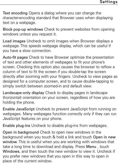 Text encoding Opens a dialog where you can change thecharacter-encoding standard that Browser uses when displayingtext on a webpage.Block pop-up windows Check to prevent websites from openingwindows unless you request it.Load images Uncheck to omit images when Browser displays awebpage. This speeds webpage display, which can be useful ifyou have a slow connection.Auto-fit pages Check to have Browser optimize the presentationof text and other elements of webpages to fit your phone’sscreen. Checking this option also causes the browser to reflow acolumn of text to fit the screen if you double-tap the screendirectly after zooming with your fingers. Uncheck to view pages asdesigned for a computer screen, and to cause double-tapping tosimply switchbetween zoomed-in and default view.Landscape-only display Checkto displaypages in landscape(horizontal) orientation on your screen, regardless of how you areholding the phone.Enable JavaScript Uncheck to prevent JavaScript from running onwebpages. Many webpages function correctly only if theycan runJavaScript features on your phone.Enable plug-ins Uncheckto disable plug-ins from webpages.Open in background Check to open new windows in thebackground when you touch &amp; hold a link and touch Open in newwindow.This is useful when you are working with windows thattake a long time to download and display. Press Menu ,touchWindows,and then touchthe newwindow to view it. Uncheck ifyou prefer new windows that you open in this way to open inplace of the current window.Settings