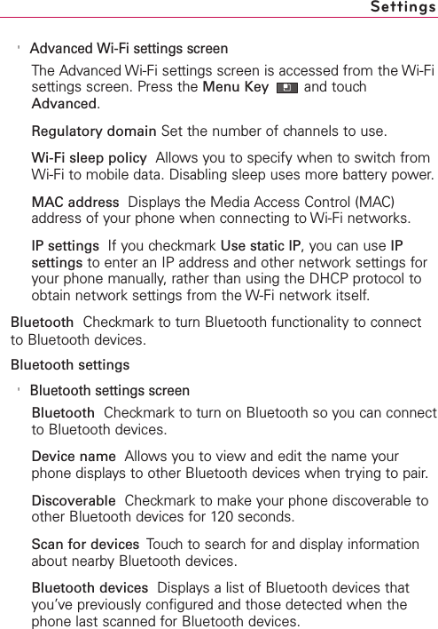 &apos;Advanced Wi-Fi settings screenThe Advanced Wi-Fi settings screen is accessed from the Wi-Fisettings screen. Press the Menu Key and touchAdvanced.Regulatory domain Set the number of channels to use.Wi-Fi sleep policy Allows you to specify when to switch fromWi-Fi to mobile data. Disabling sleep uses more battery power.MAC address Displays the Media Access Control (MAC)address of your phone when connecting to Wi-Fi networks.IP settings  If you checkmark Use static IP,you can use IPsettings to enter an IP address and other network settings foryour phone manually, rather than using the DHCP protocol toobtain network settings from the W-Fi network itself.Bluetooth Checkmark to turn Bluetooth functionality to connectto Bluetooth devices.Bluetooth settings&apos;Bluetooth settings screenBluetooth Checkmark to turn on Bluetooth so you can connectto Bluetooth devices.Device name Allows you to viewand edit the name yourphone displaysto other Bluetooth devices when trying to pair.Discoverable Checkmark to make your phone discoverable toother Bluetooth devices for 120 seconds.Scan for devices  Touchto search for and display informationabout nearbyBluetooth devices.Bluetooth devices Displays a list of Bluetooth devices thatyou’ve previously configured and those detected when thephone last scanned for Bluetooth devices.Settings