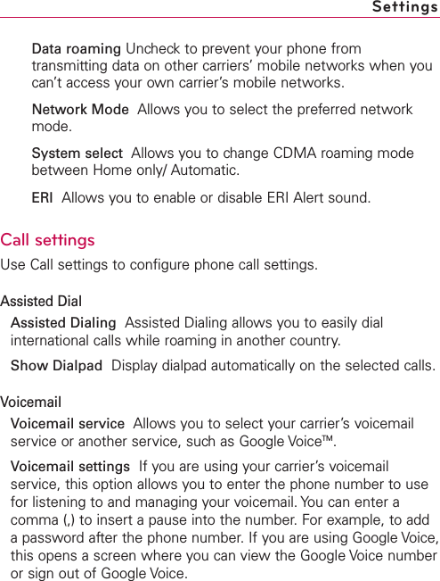 Data roaming Uncheck to prevent your phone fromtransmitting data on other carriers’ mobile networks when youcan’t access your own carrier’s mobile networks.Network Mode Allows you to select the preferred networkmode.System select Allows you to change CDMA roaming modebetween Home only/ Automatic.ERI Allows you to enable or disable ERI Alert sound. Call settingsUse Call settings to configure phone call settings.Assisted DialAssisted Dialing Assisted Dialing allows you to easily dialinternational calls while roaming in another country.Show Dialpad Displaydialpad automatically on the selected calls.VoicemailVoicemail service Allows you to select your carrier’s voicemailservice or another service, such as Google VoiceTM.Voicemail settings  If you are using your carrier’s voicemailservice, this option allows you to enter the phone number to usefor listening to and managing your voicemail. You can enter acomma (,) to insert a pause into the number. For example, to addapassword after the phone number. If you are using Google Voice,this opens a screen where you can view the Google Voice numberor sign out of Google Voice. Settings