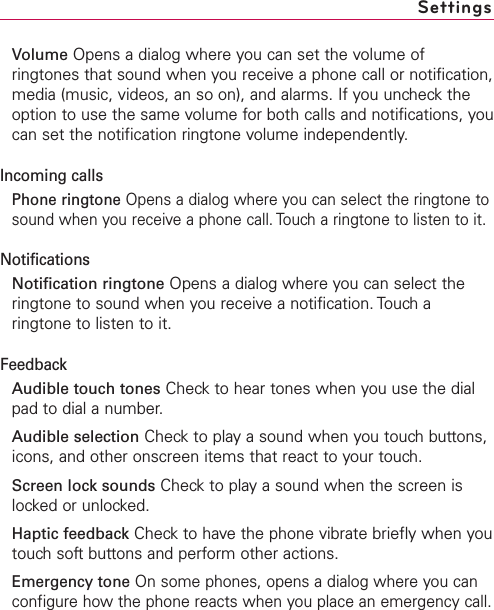 Volume Opens a dialog where you can set the volume ofringtones that sound when you receive a phone call or notification,media (music, videos, an so on), and alarms. If you uncheck theoption to use the same volume for both calls and notifications, youcan set the notification ringtone volume independently.Incoming callsPhone ringtone Opens a dialog where you can select the ringtone tosound when you receive a phone call. Touch a ringtone to listen to it.NotificationsNotification ringtone Opens a dialog where you can select theringtone to sound when you receive a notification. Touch aringtone to listen to it.FeedbackAudible touch tones Checkto hear tones when you use the dialpad to dial a number.Audible selection Checkto play a sound when you touch buttons,icons, and other onscreen items that react to your touch.Screen lock sounds Checkto play a sound when the screen islocked or unlocked.Haptic feedback Check to have the phone vibrate briefly when youtouchsoftbuttons and perform other actions.Emergency tone On some phones, opens a dialog where you canconfigure how the phone reacts when you place an emergency call.Settings