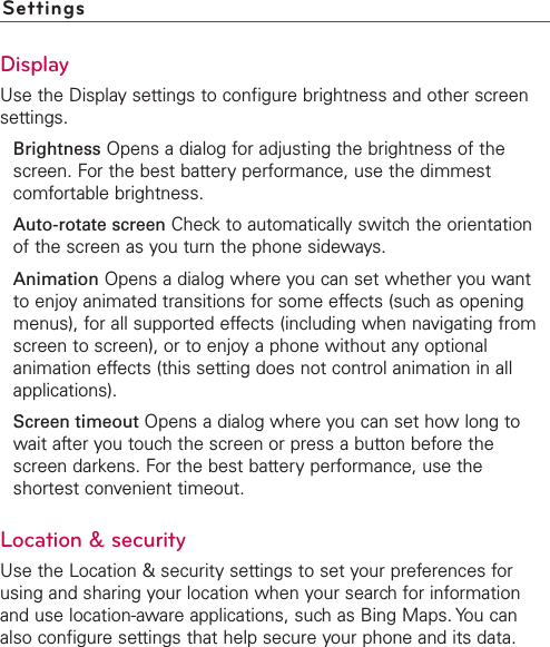 SettingsDisplayUse the Display settings to configure brightness and other screensettings.Brightness Opens a dialog for adjusting the brightness of thescreen. For the best battery performance, use the dimmestcomfortable brightness.Auto-rotate screen Check to automatically switch the orientationof the screen as you turn the phone sideways.Animation Opens a dialog where you can set whether you wantto enjoy animated transitions for some effects (such as openingmenus), for all supported effects (including when navigating fromscreen to screen), or to enjoy a phone without anyoptionalanimation effects (this setting does not control animation in allapplications).Screen timeout Opens a dialog where you can set how long towait after you touchthe screen or press a button before thescreen darkens. For the best battery performance, use theshortest convenient timeout.Location &amp; securityUse the Location &amp; security settings to set your preferences forusing and sharing your location when your search for informationand use location-aware applications, suchas Bing Maps. You canalso configure settings that help secure your phone and its data.