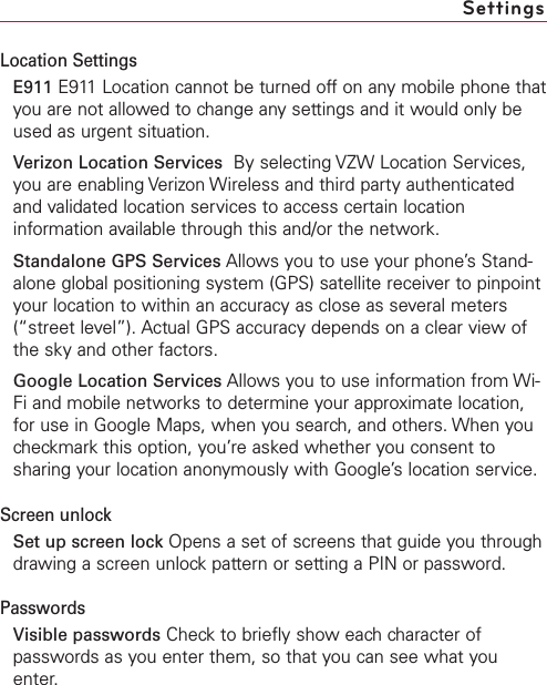 Location SettingsE911 E911 Location cannot be turned off on any mobile phone thatyou are not allowed to change any settings and it would only beused as urgent situation.Verizon Location Services By selecting VZW Location Services,you are enabling Verizon Wireless and third party authenticatedand validated location services to access certain locationinformation available through this and/or the network.Standalone GPS Services Allows you to use your phone’s Stand-alone global positioning system (GPS) satellite receiver to pinpointyour location to within an accuracy as close as several meters(“street level”). Actual GPS accuracy depends on a clear view ofthe sky and other factors.Google Location Services Allows you to use information from Wi-Fi and mobile networks to determine your approximate location,for use in Google Maps, when you search, and others. When youcheckmark this option, you’re asked whether you consent tosharing your location anonymously with Google’slocation service.Screen unlockSet up screen lock Opens a set of screens that guide you throughdrawing a screen unlock pattern or setting a PIN or password.PasswordsVisible passwords Check to briefly show each character ofpasswords as you enter them, so that you can see what youenter.Settings