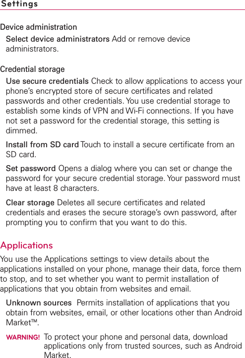 SettingsDevice administrationSelect device administrators Add or remove deviceadministrators.Credential storageUse secure credentials Check to allow applications to access yourphone’s encrypted store of secure certificates and relatedpasswords and other credentials. You use credential storage toestablish some kinds of VPN and Wi-Fi connections. If you havenot set a password for the credential storage, this setting isdimmed.Install from SD card Touch to install a secure certificate from anSD card.Set password Opens a dialog where you can set or change thepassword for your secure credential storage. Your password musthave at least 8 characters.Clear storage Deletes all secure certificates and relatedcredentials and erases the secure storage’s own password, afterprompting you to confirm that you want to do this.ApplicationsYou use the Applications settings to view details about theapplications installed on your phone, manage their data, force themto stop, and to set whether you want to permit installation ofapplications that you obtain from websites and email.Unknown sources Permits installation of applications that youobtain from websites, email, or other locations other than AndroidMarketTM.WARNING!To protect your phone and personal data, downloadapplications only from trusted sources, such as AndroidMarket.