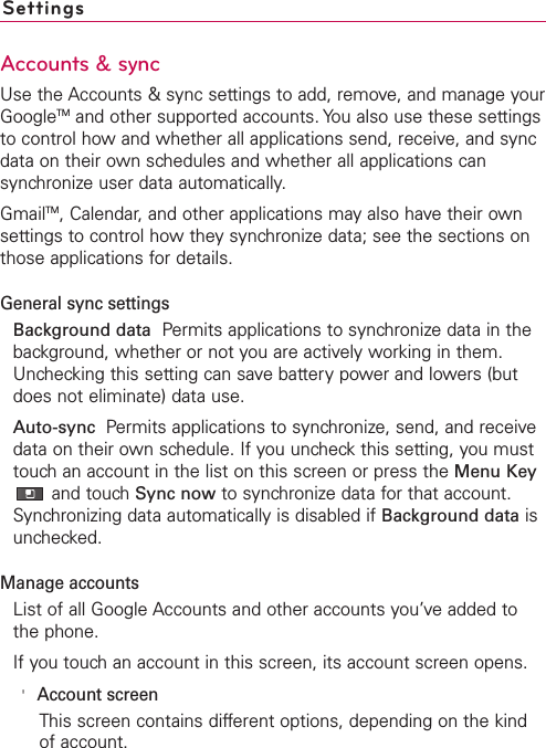 SettingsAccounts &amp; syncUse the Accounts &amp; sync settings to add, remove, and manage yourGoogleTM and other supported accounts. You also use these settingsto control how and whether all applications send, receive, and syncdata on their own schedules and whether all applications cansynchronize user data automatically.GmailTM,Calendar, and other applications may also have their ownsettings to control how they synchronize data; see the sections onthose applications for details.General sync settingsBackground data Permits applications to synchronize data in thebackground, whether or not you are actively working in them.Unchecking this setting can save battery power and lowers (butdoes not eliminate) data use.Auto-sync  Permits applications to synchronize, send, and receivedata on their own schedule. If you uncheck this setting, you musttouch an account in the list on this screen or press the Menu Keyand touchSync now to synchronize data for that account.Synchronizing data automatically is disabled if Background data isunchecked.Manage accountsList of all Google Accounts and other accounts you’ve added tothe phone.If you touch an account in this screen, its account screen opens.&apos;Account screenThis screen contains different options, depending on the kindof account.