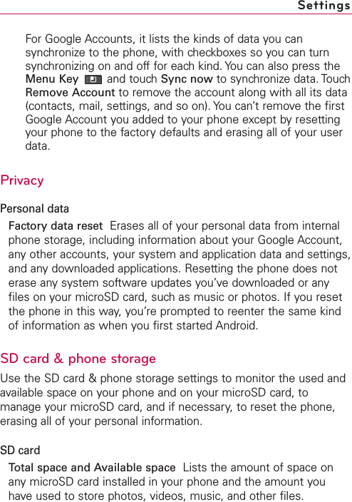 For Google Accounts, it lists the kinds of data you cansynchronize to the phone, with checkboxes so you can turnsynchronizing on and off for each kind. You can also press theMenu Key and touch Sync now to synchronize data. TouchRemove Account to remove the account along with all its data(contacts, mail, settings, and so on). You can’t remove the firstGoogle Account you added to your phone except by resettingyour phone to the factory defaults and erasing all of your userdata. PrivacyPersonal dataFactory data reset Erases all of your personal data from internalphone storage, including information about your Google Account,any other accounts, your system and application data and settings,and any downloaded applications. Resetting the phone does noterase anysystem software updates you’ve downloaded or anyfiles on your microSD card, such as music or photos. If you resetthe phone in this way, you’re prompted to reenter the same kindof information as when you first started Android.SD card &amp; phone storageUse the SD card &amp; phone storage settings to monitor the used andavailable space on your phone and on your microSD card, tomanage your microSD card, and if necessary, to reset the phone,erasing all of your personal information.SD cardTotal space and Available space Lists the amount of space onany microSD card installed in your phone and the amount youhave used to store photos, videos, music, and other files.Settings