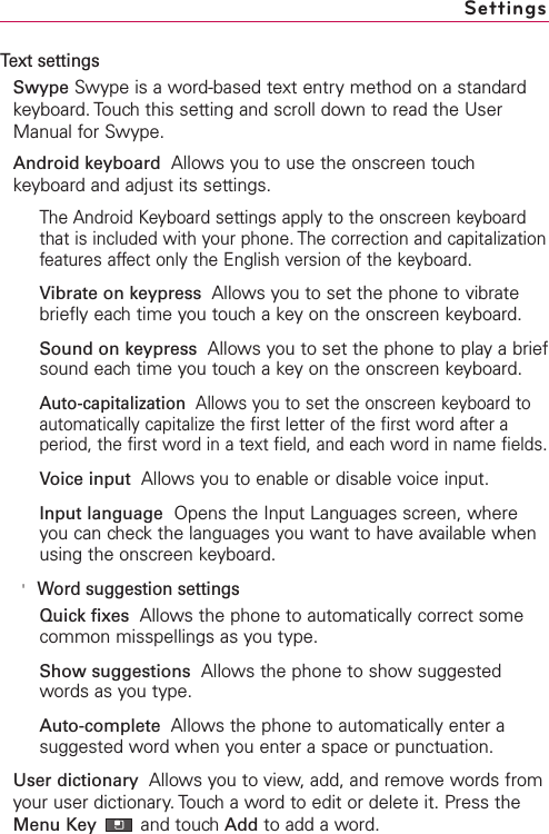 Text settingsSwype Swype is a word-based text entry method on a standardkeyboard. Touch this setting and scroll down to read the UserManual for Swype.Android keyboard Allows you to use the onscreen touchkeyboard and adjust its settings.The Android Keyboard settings apply to the onscreen keyboardthat is included with your phone. The correction and capitalizationfeatures affect only the English version of the keyboard.Vibrate on keypress  Allows you to set the phone to vibratebriefly each time you touch a key on the onscreen keyboard.Sound on keypress Allows you to set the phone to play a briefsound each time you touch a key on the onscreen keyboard.Auto-capitalization  Allows you to set the onscreen keyboard toautomatically capitalize the first letter of the first word after aperiod, the first word in a text field, and each word in name fields.Voice input  Allows you to enable or disable voice input.Input language Opens the Input Languages screen, whereyou can check the languages you want to have available whenusing the onscreen keyboard.&apos;Word suggestion settingsQuick fixes Allows the phone to automatically correct somecommon misspellings as you type.Show suggestions Allows the phone to show suggestedwords as you type.Auto-complete Allows the phone to automatically enter asuggested word when you enter a space or punctuation.User dictionary  Allows you to view, add, and remove words fromyour user dictionary.Touch a word to edit or delete it. Press theMenu Key and touch Add to add a word.Settings