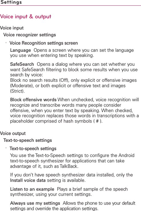 SettingsVoice input &amp; outputVoice inputVoice recognizer settings&apos;Voice Recognition settings screenLanguage  Opens a screen where you can set the languageyou use when entering text by speaking.SafeSearch  Opens a dialog where you can set whether youwant SafeSearch filtering to block some results when you usesearch by voice:Block no search results (Off), only explicit or offensive images(Moderate), or both explicit or offensive text and images(Strict).Block offensive words When unchecked, voice recognition willrecognize and transcribe words many people consideroffensive, when you enter text by speaking. When checked,voice recognition replaces those words in transcriptions with aplaceholder comprised of hash symbols ( # ).Voice outputText-to-speech settings&apos;Text-to-speech settingsYou use the Text-to-Speech settings to configure the Androidtext-to-speech synthesizer for applications that can takeadvantage of it, such as TalkBack.If you don’t have speech synthesizer data installed, only theInstall voice data setting is available.Listen to an example  Plays a brief sample of the speechsynthesizer, using your current settings.Always use my settings Allows the phone to use your defaultsettings and override the application settings.
