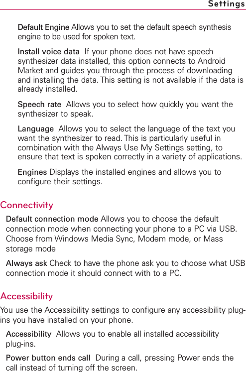 Default Engine Allows you to set the default speech synthesisengine to be used for spoken text.Install voice data  If your phone does not have speechsynthesizer data installed, this option connects to AndroidMarket and guides you through the process of downloadingand installing the data. This setting is not available if the data isalready installed.Speech rate Allows you to select how quickly you want thesynthesizer to speak.Language Allows you to select the language of the text youwant the synthesizer to read. This is particularly useful incombination with the Always Use My Settings setting, toensure that text is spoken correctly in a variety of applications.Engines Displays the installed engines and allows you toconfigure their settings.ConnectivityDefault connection mode Allows you to choose the defaultconnection mode when connecting your phone to a PC via USB.Choose from Windows Media Sync, Modem mode, or Massstorage modeAlways ask Check to have the phone ask you to choose what USBconnection mode it should connect with to a PC.Accessibility You use the Accessibility settings to configure any accessibility plug-ins you have installed on your phone.Accessibility  Allows you to enable all installed accessibility plug-ins.Power button ends call During a call, pressing Power ends thecall instead of turning offthe screen.Settings