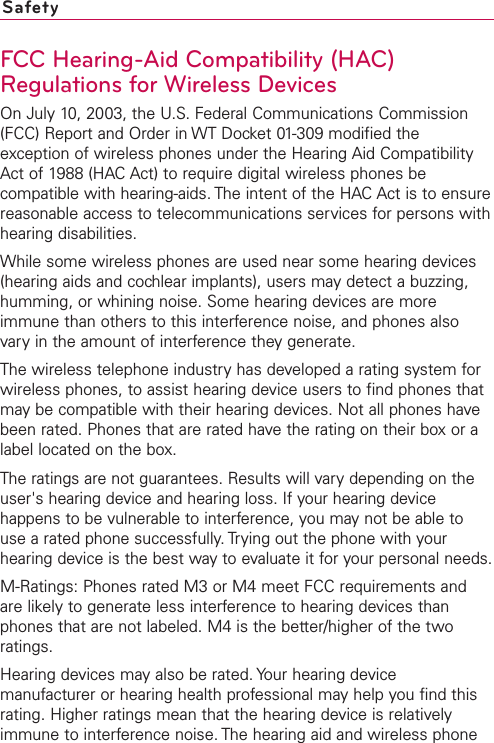 FCC Hearing-Aid Compatibility (HAC)Regulations for Wireless DevicesOn July 10, 2003, the U.S. Federal Communications Commission(FCC) Report and Order in WT Docket 01-309 modified theexception of wireless phones under the Hearing Aid CompatibilityAct of 1988 (HAC Act) to require digital wireless phones becompatible with hearing-aids. The intent of the HAC Act is to ensurereasonable access to telecommunications services for persons withhearing disabilities.While some wireless phones are used near some hearing devices(hearing aids and cochlear implants), users may detect a buzzing,humming, or whining noise. Some hearing devices are moreimmune than others to this interference noise, and phones alsovary in the amount of interference they generate.The wireless telephone industryhas developed a rating system forwireless phones, to assist hearing device users to find phones thatmay be compatible with their hearing devices. Not all phones havebeen rated. Phones that are rated havethe rating on their boxor alabel located on the box.The ratings are not guarantees. Results will vary depending on theuser&apos;s hearing device and hearing loss. If your hearing devicehappens to be vulnerable to interference, you may not be able touse a rated phone successfully. Trying out the phone with yourhearing device is the best way to evaluate it for your personal needs.M-Ratings: Phones rated M3 or M4 meet FCC requirements andare likely to generate less interference to hearing devices thanphones that are not labeled. M4 is the better/higher of the tworatings.Hearing devices mayalso be rated. Your hearing devicemanufacturer or hearing health professional may help you find thisrating. Higher ratings mean that the hearing device is relativelyimmune to interference noise. The hearing aid and wireless phoneSafety