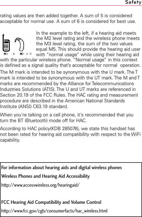 rating values are then added together. A sum of 5 is consideredacceptable for normal use. A sum of 6 is considered for best use.In the example to the left, if a hearing aid meetsthe M2 level rating and the wireless phone meetsthe M3 level rating, the sum of the two valuesequal M5. This should provide the hearing aid userwith “normal usage” while using their hearing aidwith the particular wireless phone. “Normal usage” in this contextis defined as a signal quality that’s acceptable for normal  operation.The M mark is intended to be synonymous with the U mark. The Tmark is intended to be synonymous with the UT mark. The M and Tmarks are recommended by the Alliance for TelecommunicationsIndustries Solutions (ATIS). The U and UT marks are referenced inSection 20.19 of the FCC Rules. The HACrating and measurementprocedure are described in the American National StandardsInstitute (ANSI) C63.19 standard.When you&apos;re talking on a cell phone, it&apos;s recommended that youturn the BT (Bluetooth) mode off for HAC.According to HACpolicy(KDB 285076), we state this handset hasnot been rated for hearing aid compatibility with respect to the WiFicapability.SafetyFor information about hearing aids and digital wireless phonesWireless Phones and Hearing Aid Accessibilityhttp://www.accesswireless.org/hearingaid/FCC Hearing Aid Compatibility and Volume Controlhttp://www.fcc.gov/cgb/consumerfacts/hac_wireless.html