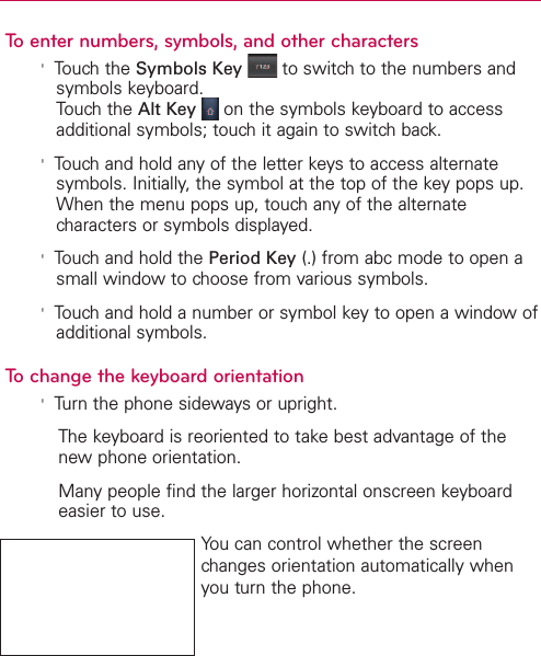 To enter numbers, symbols, and other characters&apos;Touch the Symbols Key to switch to the numbers andsymbols keyboard.Touch the Alt Key on the symbols keyboard to accessadditional symbols; touch it again to switch back.&apos;Touch and hold any of the letter keys to access alternatesymbols. Initially, the symbol at the top of the key pops up.When the menu pops up, touch any of the alternatecharacters or symbols displayed. &apos;Touch and hold the Period Key (.) from abc mode to open asmall window to choose from various symbols.&apos;Touchand hold a number or symbol key to open a window ofadditional symbols.To change the keyboard orientation&apos;Turn the phone sideways or upright.The keyboard is reoriented to take best advantage of thenew phone orientation.Manypeople find the larger horizontal onscreen keyboardeasier to use.You can control whether the screenchanges orientation automatically whenyou turn the phone.