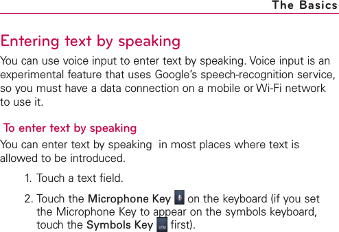 Entering text by speakingYou can use voice input to enter text by speaking. Voice input is anexperimental feature that uses Google’s speech-recognition service,so you must have a data connection on a mobile or Wi-Fi networkto use it.To enter text by speakingYou can enter text by speaking  in most places where text isallowed to be introduced.1. Touch a text field.2. Touch the Microphone Key on the keyboard (if you setthe Microphone Keyto appear on the symbols keyboard,touchthe Symbols Key first).The Basics