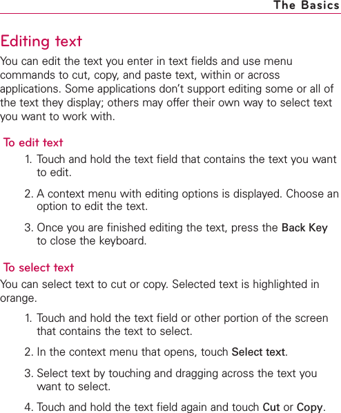 Editing textYou can edit the text you enter in text fields and use menucommands to cut, copy, and paste text, within or acrossapplications. Some applications don’t support editing some or all ofthe text they display; others may offer their own way to select textyou want to work with.To edit text1. Touch and hold the text field that contains the text you wantto edit.2. A context menu with editing options is displayed. Choose anoption to edit the text.3. Once you are finished editing the text, press the Back Keyto close the keyboard.To select textYou can select text to cut or copy.Selected text is highlighted inorange.1. Touch and hold the text field or other portion of the screenthat contains the text to select.2. In the context menu that opens, touch Select text.3. Select text by touching and dragging across the text youwant to select. 4. Touch and hold the text field again and touch Cut or Copy.The Basics