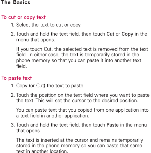 To cut or copy text1. Select the text to cut or copy.2. Touch and hold the text field, then touch Cut or Copy in themenu that opens.If you touch Cut, the selected text is removed from the textfield. In either case, the text is temporarily stored in thephone memory so that you can paste it into another textfield.To paste text1. Copy (or Cut) the text to paste.2. Touch the position on the text field where you want to pastethe text. This will set the cursor to the desired position.You can paste text that you copied from one application intoatext field in another application.3. Touch and hold the text field, then touch Paste in the menuthat opens.The text is inserted at the cursor and remains temporarilystored in the phone memory so you can paste that sametext in another location.The Basics